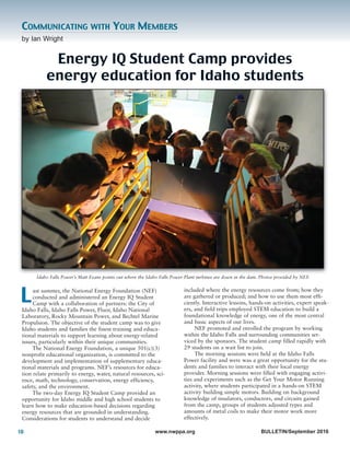 10 www.nwppa.org BULLETIN/September 2016
by Ian Wright
COMMUNICATING WITH YOUR MEMBERS
Energy IQ Student Camp provides
energy education for Idaho students
ast summer, the National Energy Foundation (NEF)
conducted and administered an Energy IQ Student
Camp with a collaboration of partners: the City of
Idaho Falls, Idaho Falls Power, Fluor, Idaho National
Laboratory, Rocky Mountain Power, and Bechtel Marine
Propulsion. The objective of the student camp was to give
Idaho students and families the finest training and educa-
tional materials to support learning about energy-related
issues, particularly within their unique communities.
The National Energy Foundation, a unique 501(c)(3)
nonprofit educational organization, is committed to the
development and implementation of supplementary educa-
tional materials and programs. NEF’s resources for educa-
tion relate primarily to energy, water, natural resources, sci-
ence, math, technology, conservation, energy efficiency,
safety, and the environment.
The two-day Energy IQ Student Camp provided an
opportunity for Idaho middle and high school students to
learn how to make education-based decisions regarding
energy resources that are grounded in understanding.
Considerations for students to understand and decide
included where the energy resources come from; how they
are gathered or produced; and how to use them most effi-
ciently. Interactive lessons, hands-on activities, expert speak-
ers, and field trips employed STEM education to build a
foundational knowledge of energy, one of the most central
and basic aspects of our lives.
NEF promoted and enrolled the program by working
within the Idaho Falls and surrounding communities ser-
viced by the sponsors. The student camp filled rapidly with
29 students on a wait list to join.
The morning sessions were held at the Idaho Falls
Power facility and were was a great opportunity for the stu-
dents and families to interact with their local energy
provider. Morning sessions were filled with engaging activi-
ties and experiments such as the Get Your Motor Running
activity, where students participated in a hands-on STEM
activity building simple motors. Building on background
knowledge of insulators, conductors, and circuits gained
from the camp, groups of students adjusted types and
amounts of metal coils to make their motor work more
effectively.
L
Idaho Falls Power’s Matt Evans points out where the Idaho Falls Power Plant turbines are down in the dam. Photos provided by NEF.
 