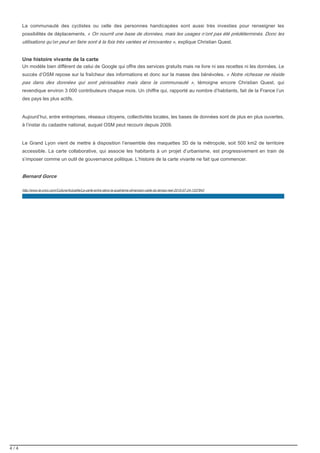 4 / 4
La communauté des cyclistes ou celle des personnes handicapées sont aussi très investies pour renseigner les
possibilités de déplacements. « On nourrit une base de données, mais les usages n’ont pas été prédéterminés. Donc les
explique Christian Quest.utilisations qu’on peut en faire sont à la fois très variées et innovantes »,
Une histoire vivante de la carte
Un modèle bien différent de celui de Google qui offre des services gratuits mais ne livre ni ses recettes ni les données. Le
succès d’OSM repose sur la fraîcheur des informations et donc sur la masse des bénévoles. « Notre richesse ne réside
témoigne encore Christian Quest, quipas dans des données qui sont périssables mais dans la communauté »,
revendique environ 3 000 contributeurs chaque mois. Un chiffre qui, rapporté au nombre d’habitants, fait de la France l’un
des pays les plus actifs.
Aujourd’hui, entre entreprises, réseaux citoyens, collectivités locales, les bases de données sont de plus en plus ouvertes,
à l’instar du cadastre national, auquel OSM peut recourir depuis 2009.
Le Grand Lyon vient de mettre à disposition l’ensemble des maquettes 3D de la métropole, soit 500 km2 de territoire
accessible. La carte collaborative, qui associe les habitants à un projet d’urbanisme, est progressivement en train de
s’imposer comme un outil de gouvernance politique. L’histoire de la carte vivante ne fait que commencer.
Bernard Gorce
http://www.la-croix.com/Culture/Actualite/La-carte-entre-dans-la-quatrieme-dimension-celle-du-temps-reel-2015-07-24-1337843
 