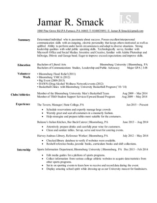 J.S.Jamar R. Smack
1060 Pine Grove Rd |PA Furnace,PA 16865| T: 8148835491| E: Jamar.R.Smack@gmail.com
Summary Determined individual who is passionate about success. Posses excellent interpersonal
communication skills with an outgoing, electric personality that keeps others motivated as well as
uplifted. Ability to perform under harsh circumstances and adapt to diverse situations. Strong
leadership qualities with solid public speaking skills. Technologically savvy, familiar with
Microsoft Office and Social Medias. Inventive and Creative, familiar with Adobe Photoshop and
InDesign, IMovie and Garage band. Eager to improve exceed expectations and improve skills.
Education
Volunteer
Work
Clubs/Athletics
Bachelors of Liberal Arts Bloomsburg University | Bloomsburg, PA
Bachelors of Communications Studies, Leadership and Public Advocacy Major GPA | 3.08
• Bloomsburg Flood Relief (2011)
• Bloomsburg YMCA (2012)
• Big Event (2009-2013)
• DAWN (Drug Alcohol Wellness Network) events (2012)
• Basketball Clinics with Bloomsburg University Basketball Program (’10-‘14)
Member of the Bloomsburg University Men’s Basketball Team Aug 2009 – Mar 2014
Member of TRiO Student Support Services/Upward Bound Program Aug 2009 – May 2014
Experience The Tavern, Manager | State College, PA Jan 2015 – Present
 Schedule reservations and expertly manage large crowds
 Warmly greet and seat all costumers in a mannerly fashion.
 Help strategize and prepare tables most suitable for the costumers.
Balzano’s Italian Kitchen, Bar Back/Caterer | Bloomsburg, PA June 2013 – Aug 2014
 Attentively prepare drinks and carefully pour wine for customers.
 Clean and sanitize tables. Set up, serve and reset for catering events.
Harvey Andruss Library, Reference Worker | Bloomsburg, PA July 2012 – May 2014
 Checked library database to verify if websites were available.
 Reshelf reference books, juvenile books, curriculum books and shift collections.
Internship Sports Information Department, Bloomsburg University | Bloomsburg, PA Dec 2013 – Feb 2014
 Edit media guides for a plethora of sports programs.
 Collect information from various college athletic websites to acquire data/statistics from
other sports programs.
 Sat in on sporting events to learn how to receive and record data during the event.
 Display amazing school spirit while dressing up as our University mascot for fundraisers.
 