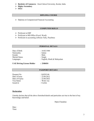  Bachelor of Commerce from Calicut University, Kerala, India
 Higher Secondary
 SSLC
DIPLOMA COURSE
 Diploma in Computerized Financial Accounting
COMPUTER SKILLS
 Proficient in ERP
 Proficient in MS Office (Excel, Word).
 Proficient in accounting software Tally, Peachtree
PERSONAL DETALS
Date of Birth : 16/02/1988
Nationality : Indian
Gender : Male
Marital Status : Single
Languages : English, Hindi & Malayalam
UAE Driving License Holder : 2108454
PASSPORT DETAILS
Passport No : K4283146
Date of Issue : 23.08.2012
Date of Expiry : 22.08.2022
Visa Status : Work visa
Issued at : Cochin
Declaration
I hereby declare that all the above furnished details and particulars are true to the best of my
Knowledge and belief.
Dipin Chandran
Date :
Time:
3
 