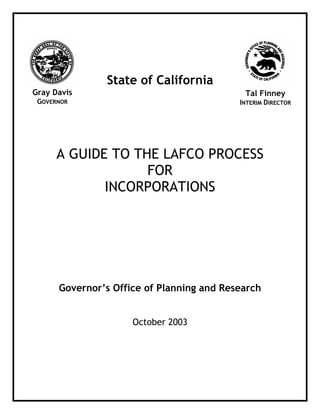 State of California
A GUIDE TO THE LAFCO PROCESS
FOR
INCORPORATIONS
Governor’s Office of Planning and Research
October 2003
Gray Davis
GOVERNOR
Tal Finney
INTERIM DIRECTOR
 