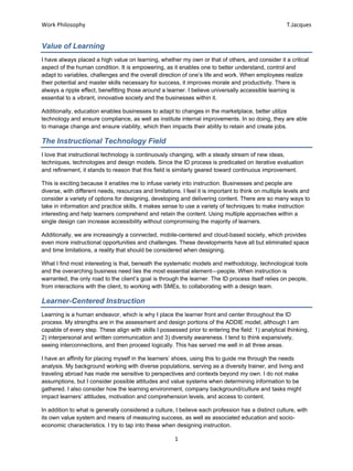 Work Philosophy T.Jacques
Value of Learning
I have always placed a high value on learning, whether my own or that of others, and consider it a critical
aspect of the human condition. It is empowering, as it enables one to better understand, control and
adapt to variables, challenges and the overall direction of one’s life and work. When employees realize
their potential and master skills necessary for success, it improves morale and productivity. There is
always a ripple effect, benefitting those around a learner. I believe universally accessible learning is
essential to a vibrant, innovative society and the businesses within it.
Additionally, education enables businesses to adapt to changes in the marketplace, better utilize
technology and ensure compliance, as well as institute internal improvements. In so doing, they are able
to manage change and ensure viability, which then impacts their ability to retain and create jobs.
The Instructional Technology Field
I love that instructional technology is continuously changing, with a steady stream of new ideas,
techniques, technologies and design models. Since the ID process is predicated on iterative evaluation
and refinement, it stands to reason that this field is similarly geared toward continuous improvement.
This is exciting because it enables me to infuse variety into instruction. Businesses and people are
diverse, with different needs, resources and limitations. I feel it is important to think on multiple levels and
consider a variety of options for designing, developing and delivering content. There are so many ways to
take in information and practice skills, it makes sense to use a variety of techniques to make instruction
interesting and help learners comprehend and retain the content. Using multiple approaches within a
single design can increase accessibility without compromising the majority of learners.
Additionally, we are increasingly a connected, mobile-centered and cloud-based society, which provides
even more instructional opportunities and challenges. These developments have all but eliminated space
and time limitations, a reality that should be considered when designing.
What I find most interesting is that, beneath the systematic models and methodology, technological tools
and the overarching business need lies the most essential element—people. When instruction is
warranted, the only road to the client’s goal is through the learner. The ID process itself relies on people,
from interactions with the client, to working with SMEs, to collaborating with a design team.
Learner-Centered Instruction
Learning is a human endeavor, which is why I place the learner front and center throughout the ID
process. My strengths are in the assessment and design portions of the ADDIE model, although I am
capable of every step. These align with skills I possessed prior to entering the field: 1) analytical thinking,
2) interpersonal and written communication and 3) diversity awareness. I tend to think expansively,
seeing interconnections, and then proceed logically. This has served me well in all three areas.
I have an affinity for placing myself in the learners’ shoes, using this to guide me through the needs
analysis. My background working with diverse populations, serving as a diversity trainer, and living and
traveling abroad has made me sensitive to perspectives and contexts beyond my own. I do not make
assumptions, but I consider possible attitudes and value systems when determining information to be
gathered. I also consider how the learning environment, company background/culture and tasks might
impact learners’ attitudes, motivation and comprehension levels, and access to content.
In addition to what is generally considered a culture, I believe each profession has a distinct culture, with
its own value system and means of measuring success, as well as associated education and socio-
economic characteristics. I try to tap into these when designing instruction.
1
 