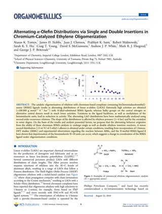 Alternating α‑Oleﬁn Distributions via Single and Double Insertions in
Chromium-Catalyzed Ethylene Oligomerization
Atanas K. Tomov,†
James D. Nobbs,†
Juan J. Chirinos,†
Prabhjot K. Saini,†
Robert Malinowski,†
Sarah K. Y. Ho,†
Craig T. Young,†
David S. McGuinness,‡
Andrew J. P. White,†
Mark R. J. Elsegood,§
and George J. P. Britovsek*,†
†
Department of Chemistry, Imperial College London, Exhibition Road, London, SW7 2AZ, U.K.
‡
School of Physical Sciences−Chemistry, University of Tasmania, Private Bag 75, Hobart 7001, Australia
§
Chemistry Department, Loughborough University, Loughborough, LE11 3TU, U.K.
*S Supporting Information
ABSTRACT: The catalytic oligomerization of ethylene with chromium-based complexes containing bis(benzimidazolemethyl)-
amine (BIMA) ligands results in alternating distributions of linear α-oleﬁns (LAOs). Extremely high activities are obtained
(>100 000 g mmol−1
h−1
bar−1
) with N-alkyl-substituted BIMA ligands, whereas bulky groups on the central nitrogen or
alternative central donors result in much lower activities. Variations in the ligand backbone, as well as methylation of the
benzimidazole units, lead to reduction in activity. The alternating LAO distributions have been mathematically analyzed using
second-order recurrence relations. The shape of the distributions is aﬀected by ethylene pressure (1−4 bar) and by the cocatalyst
to some degree. On the basis of the results and analysis presented herein, we propose that the alternating behavior originates
from the ability of these chromium BIMA catalysts to undergo single as well as double ethylene insertion reactions. A minor
second distribution (<5 wt %) of 2-ethyl-1-alkenes is obtained under certain conditions, resulting from incorporation of 1-butene.
DFT studies (M06L) and experimental observations regarding the reaction between AlMe3 and the N-methyl BIMA ligand 2
have shown that deprotonation of the benzimidazole N−H units can occur, which suggests a change in coordination of the BIMA
ligand under oligomerization conditions.
■ INTRODUCTION
Linear α-oleﬁns (LAOs) are important chemical intermediates
for the production of detergents and lubricants and as co-
monomers in linear low-density polyethylene (LLDPE).1−4
Several commercial processes produce LAOs with diﬀerent
distributions of chain lengths. The Alfen process involves
stepwise insertions of ethylene into the Al−C bonds of
aluminum alkyls, resulting in a range of LAOs that follow a
Poisson distribution. The Shell Higher Oleﬁn Process (SHOP)
oligomerizes ethylene with a nickel-based catalyst (see Figure
1),5
where chain propagation competes with chain termination
according to the Cossee mechanism,6
resulting in LAOs with a
Schulz−Flory distribution.7,8
Several chromium complexes have
been reported that oligomerize ethylene with high selectivity to
1-hexene or 1-octene, for example, those based on PNP
ligands9−12
and more recently with PNCN and PCN
ligand systems.13,14
The trimerization of ethylene to 1-hexene
with a pyrrole/chromium-based catalyst is operated by the
Phillips Petroleum Company,15
and Sasol has recently
commercialized a tri/tetramerization technology based on
Received: August 22, 2016
Figure 1. Examples of commercial ethylene oligomerization catalysts
(X = appropriate anion).
Article
pubs.acs.org/Organometallics
© XXXX American Chemical Society A DOI: 10.1021/acs.organomet.6b00671
Organometallics XXXX, XXX, XXX−XXX
 