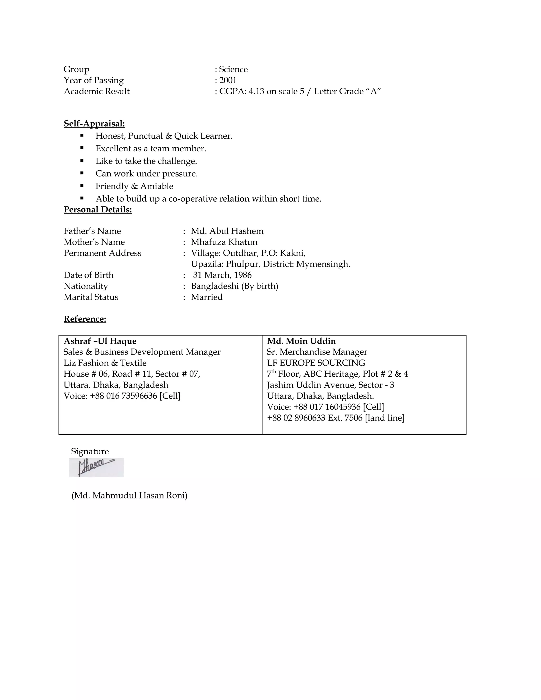 Group : Science
Year of Passing : 2001
Academic Result : CGPA: 4.13 on scale 5 / Letter Grade “A”
Self-Appraisal:
 Honest, Punctual & Quick Learner.
 Excellent as a team member.
 Like to take the challenge.
 Can work under pressure.
 Friendly & Amiable
 Able to build up a co-operative relation within short time.
Personal Details:
Father’s Name : Md. Abul Hashem
Mother’s Name : Mhafuza Khatun
Permanent Address : Village: Outdhar, P.O: Kakni,
Upazila: Phulpur, District: Mymensingh.
Date of Birth : 31 March, 1986
Nationality : Bangladeshi (By birth)
Marital Status : Married
Reference:
Ashraf –Ul Haque
Sales & Business Development Manager
Liz Fashion & Textile
House # 06, Road # 11, Sector # 07,
Uttara, Dhaka, Bangladesh
Voice: +88 016 73596636 [Cell]
Md. Moin Uddin
Sr. Merchandise Manager
LF EUROPE SOURCING
7th
Floor, ABC Heritage, Plot # 2 & 4
Jashim Uddin Avenue, Sector - 3
Uttara, Dhaka, Bangladesh.
Voice: +88 017 16045936 [Cell]
+88 02 8960633 Ext. 7506 [land line]
Signature
(Md. Mahmudul Hasan Roni)
 