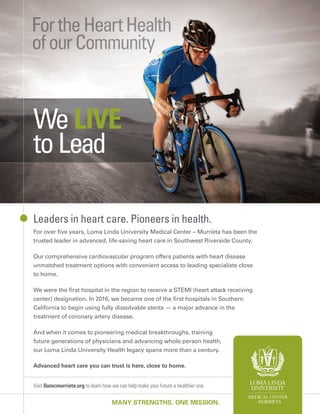 Visit llumcmurrieta.org to learn how we can help make your future a healthier one.
MANY STRENGTHS. ONE MISSION.
Leaders in heart care. Pioneers in health.
For over ﬁve years, Loma Linda University Medical Center – Murrieta has been the
trusted leader in advanced, life-saving heart care in Southwest Riverside County.
Our comprehensive cardiovascular program offers patients with heart disease
unmatched treatment options with convenient access to leading specialists close
to home.
We were the ﬁrst hospital in the region to receive a STEMI (heart attack receiving
center) designation. In 2016, we became one of the ﬁrst hospitals in Southern
California to begin using fully dissolvable stents — a major advance in the
treatment of coronary artery disease.
And when it comes to pioneering medical breakthroughs, training
future generations of physicians and advancing whole person health,
our Loma Linda University Health legacy spans more than a century.
Advanced heart care you can trust is here, close to home.
We LIVE
toLead
 