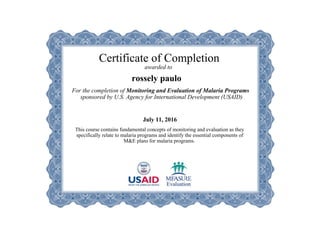 Certificate of Completion
awarded to
rossely paulo
For the completion of Monitoring and Evaluation of Malaria Programs
sponsored by U.S. Agency for International Development (USAID)
July 11, 2016
This course contains fundamental concepts of monitoring and evaluation as they
specifically relate to malaria programs and identify the essential components of
M&E plans for malaria programs.
 