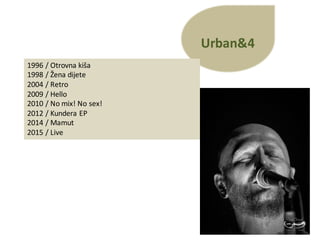 Urban&4
1996	/ Otrovna kiša
1998	/ Žena dijete
2004	/ Retro
2009	/ Hello
2010	/ No	mix!	No	sex!
2012	/ Kundera EP
2014	/ Mamut
2015	/ Live
 