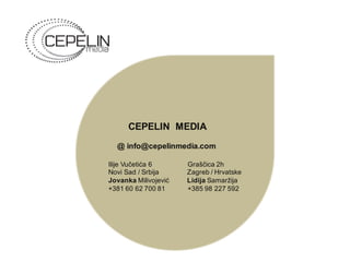 CEPELIN MEDIA
@ info@cepelinmedia.com
Ilije Vučetića 6 Graščica 2h
Novi Sad / Srbija Zagreb / Hrvatske
Jovanka Milivojević Lidija Samaržija
+381 60 62 700 81 +385 98 227 592
 