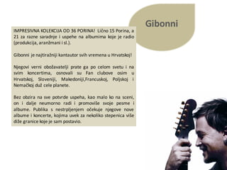 Gibonni
IMPRESIVNA KOLEKCIJA OD 36 PORINA! Lično 15 Porina, a
21 za razne saradnje i uspehe na albumima koje je radio
(produkcija, aranžmani i sl.).
Gibonni je najtiražniji kantautor svih vremena u Hrvatskoj!
Njegovi verni obožavatelji prate ga po celom svetu i na
svim koncertima, osnovali su Fan clubove osim u
Hrvatskoj, Sloveniji, Makedoniji,Francuskoj, Poljskoj i
Nemačkoj duž cele planete.
Bez obzira na sve potvrde uspeha, kao malo ko na sceni,
on i dalje neumorno radi i promoviše svoje pesme i
albume. Publika s nestrpljenjem očekuje njegove nove
albume i koncerte, kojima uvek za nekoliko stepenica više
diže granice koje je sam postavio.
 