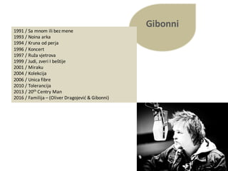 Gibonni
1991	/ Sa	mnom ili bez mene
1993	/ Noina arka
1994	/ Kruna od perja
1996	/ Koncert
1997	/ Ruža vjetrova
1999	/ Judi,	zveri I	beštije
2001	/ Miraku
2004	/ Kolekcija
2006	/ Unica fibre
2010	/ Tolerancija
2013	/ 20th Centry Man
2016	/ Familija – (Oliver	Dragojević &	Gibonni)
 