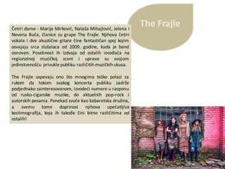 The	FrajleČetiri dame - Marija Mirković, Nataša Mihajlović, Jelena i
Nevena Buča, članice su grupe The Frajle. Njihova četiri
vokala i dve akustične gitare čine fantastičan spoj kojim
osvajaju srca slušalaca od 2009. godine, kada je bend
osnovan. Posebnost ih izdvaja od ostalih izvođača na
regionalnoj muzičkoj sceni i upravo su svojom
jedinstvenošću privukle publiku različitih muzičkih ukusa.
The Frajle uspevaju ono što mnogima teško polazi za
rukom da tokom svakog koncerta publiku zadrže
podjednako zainteresovanom, izvodeći numere u rasponu
od rusko-ciganske muzike, do aktuelnih pop-rock i
autorskih pesama. Ponekad zvuče kao kabaretska družina,
a svemu tome doprinosi njihova upečatljiva
kostimografija, koja ih takođe čini bitno različitima od
ostalih!
 
