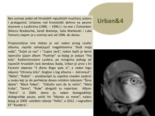 Urban&4
Bez sumnje jedan od Hrvatskih najvažnijih muzičara, autora
i protagonist. Urbanov rad hronološki delimo na pesme
stvorene u Lauferima (1986. – 1996.) i na one s Četvorkom
(Marco Bradaschia, Sandi Bratonja, Saša Markovski i Luka
Toman) s kojom je u srećnoj vezi od 1996. do danas.
Prepoznatljivo ime stekao je već nakon prvog Laufer
albuma, najviše zahvaljujući megahitovima “Budi moja
voda”, “Svijet za nas” i “Lopov Jack”, nakon kojih je bend
isporučio sjajan album “Pustinje” sa kojeg je zasijao “Hej
tata”. Rasformiranjem Laufera, po mnogima jednog od
najvećih hrvatskih rock bendova ikada, Urban je prvo s En
Faceom otpevao “S dlana Boga pala si”, a nakon toga
objavio “Otrovnu kišu”. Singlovi s tog albuma – Astronaut”,
“Nebo”, “Robot” – predstavljali su uspešno izveden zaokret
u zvuku koji je do perfekcije doveo mitskim izdanjem “Žena
dijete”. “Black Takoo”, “Odlučio sam da te volim”, “Mala
truba”, “Samo”, “Ruke” obogatli su repertoar. Album
“Retro” iz 2004. donio je, nakon šestogodišnje
diskografske pauze, veliki hit “Mjesto za mene”, nakon
kojeg je 2009. usledelo izdanje “Hello”, a 2012. i nagrađeni
EP “Kundera”.
 