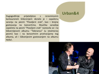 Urban&4
Dugogodišnje prijateljstvo s renomiranim
kantaurorom Gibonnijem donelo je i zapaženu
saranju na pesmi “Posoljeni zrak”, kao i brojna
gostovanja na koncertima. Muzička saradnja
započeta na pesmi “Posoljeni zrak” nastavila se i na
Gibonnijevom albumu “Toleranca” (u istoimenoj
pesmi) kao i na koncertnim promocijama tog
albuma, ali i Gibonijevim gostovanjem na albumu
Hello!.
 