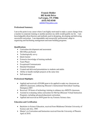 Francie Holder
802 Keith Drive
LaVergne, TN 37086
(615) 542-0340
mbrh6274@yahoo.com
Professional Summary
I am at the point in my career where I am highly motivated to make a career change from
a teacher to corporate training or another position my skills would qualify me for. I am
knowledgeable about theories and methods used in designing, developing and delivering
successful curriculum. I am dependable and resourceful, professional, adept to
organizing and facilitating management and team building programs.
Qualifications
• Curriculum development and assessment
• MS Office proficient
• Technologically savvy
• Quick learner
• Extensive knowledge of training methods
• Team Player
• Exceptional Communicator
• Detailed Orientated
• Created and delivered presentations to students and adults
• Ability to handle multiple projects at the same time
• Self-motivated
Professional Highlights
• Applied and received a $29,000 grant to be applied to make my classroom an
eMINTS classroom, (enhancing Missouri’s Instructional Networked Teaching
Strategies)-2007.
• Received 150 hours of technology training to enhance my eMINTS classroom.
• Assisted in evaluating online curriculum for MoVip (Missouri Virtual Instruction
Program), including advanced placement curriculum.
• Applied and received an $850 grant for my Forensic Science class.
Education and Certification
• Bachelors in Science Education, received from Oklahoma Christian University of
Science and Arts, 1989.
• Master’s in Curriculum and Instruction received from the University of Phoenix
April of 2010.
 