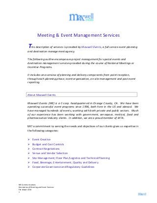 ME Communications
Description of Meeting and Event Services
File #osed 4316
1
Meeting & Event Management Services
This description of services is provided by Maxwell Events, a full service event planning
and destination management agency.
The following outline encompasses project management for special events and
destination management services provided during the course of National Meetings or
Incentive Programs.
It includes an overview of planning and delivery components from point inception,
through each planning phase; event organization, on-site management and post event
reporting.
About Maxwell Events
Maxwell Events (ME) is a C-corp. headquartered in Orange County, CA. We have been
operating successful event programs since 1996, both here in the US and abroad. We
have managed hundreds of events, working with both private and public sectors. Much
of our experience has been working with government, aerospace, medical, food and
pharmaceutical industry clients. In addition, we are a proud member of IATA.
ME’s commitment to serving the needs and objectives of our clients gives us expertise in
the following categories:
 Event Creative
 Budget and Cost Controls
 Contract Negotiations
 Venue and Vendor Selection
 Site Management; Floor Plan/Logistics and Technical Planning
 Food, Beverage, Entertainment; Quality and Delivery
 Corporate Governance and Regulatory Guidelines
 
