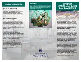 IMPACTS OF
HARMFUL ALGAL BLOOMS
Social Study 2016/2017
The social, economic and cultural impacts
of harmful algal blooms (HABs) in the US are
not well documented. The human toll of HABs
extends far beyond the lost fisheries landings and
tourism-related income that are commonly used to
assess impacts. Profound hardship may result from
economic, social, and cultural disruption long
after the bloom has dissipated.
Starting in May 2015, a massive toxic HAB
affected the US west coast from central California
to southern Alaska, resulting in significant impacts
to coastal resources and marine life. Because of
unsafe levels of HAB toxins in seafood, coastwide
harvest closures of shellfish (including Dungeness
crab, rock crab, and razor clams) and fish (sardines
and anchovies) were enacted in summer 2015,
cutting off the economic lifeline for fishery-
dependent communities.
Our group of graduate students from the University
of Washington, School of Marine and Environmental
Affairs, seeks to better understand the human
dimensions of HABs. By conducting interviews
in coastal communities dependent on resources
that are affected by toxic HABs, we aim to assess
community resilience. Our goal is to create a
framework that will capture the specific needs
of coastal communities in the wake of HAB
events to ultimately inform future actions.
FREQUENTLY ASKED QUESTIONS CONTACT US
For more information about the study, please check out our
website @ https://smea.uw.edu/about/news/2016/10/18/
socioeconomic-impacts-of-harmful-algal-blooms/ or
email us at SMEAgrad@uw.edu.How will this study be used?
The information collected will contribute towards
improving our understanding of the social, economic
and cultural impacts of HABs in coastal fishing
communities. It may also inform the development of
strategies to foster resilience of coastal communities
to HABs.
Who does this study include?
We invite anyone who identifies themselves as a
member of the coastal community, including but not
limited to fishermen, operators, crew, fish processors,
processor employees, buyers/first receivers, municipal
employees, shoreside business such as lodging,
restaurants, fishing and sporting goods suppliers, and
others who feel they are part of the community and are
affected by HABs.
Are my answers confidential?
This is a confidential interview.Analysis of the
interview results will be anonymous and/or aggregated.
Information obtained in the interviews will be subject
to the University of Washington’s confidentiality
requirements and will not be provided or presented in
any way as to identify individual participants.
Do I have to participate?
Your participation and input is VERY IMPORTANT
and will help us to better understand the impacts of
HABs and communities’ abilities to respond to them.
However, this is a VOLUNTARY survey and you may
choose to skip any question or end the interview at
any point.
Background photos: NOAA Fisheries/NWFSC/HD. Razor clam photo: Vera Trainer
NOAA Fisheries/NWFSC. Dungeness Crab photo: Jan Haaga NOAA Fisheries/AFSC.
 