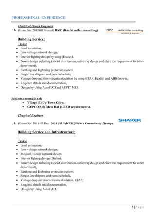 3 | P a g e
PROFESSIONAL EXPERIENCE
Electrical Design Engineer
 (From Jan. 2015 till Present) RMC (Raafat.miller.consulting).
Building Service:
Tasks:
 Load estimation,
 Low voltage network design,
 Interior lighting design by using (Dialux),
 Power design including (socket distribution, cable tray design and electrical requirement for other
department),
 Earthing and Lightning protection system,
 Single line diagram and panel schedule,
 Voltage drop and short circuit calculation by using ETAP, Ecodial and ABB docwin,
 Required details and documentation,
 Design by Using AutoCAD and REVIT MEP.
Projects accomplished:
 Village (E) Up Town Cairo.
 GUPCO New Mess Hall (LEED requirements).
Electrical Engineer
 (From Oct. 2011 till Dec. 2014 ) SHAKER (Shaker Consultancy Group).
Building Service and Infrastructure:
Tasks:
 Load estimation,
 Low voltage network design,
 Medium voltage network design,
 Interior lighting design (Dialux).
 Power design including (socket distribution, cable tray design and electrical requirement for other
department),
 Earthing and Lightning protection system,
 Single line diagram and panel schedule,
 Voltage drop and short circuit calculation, ETAP,
 Required details and documentation,
 Design by Using AutoCAD.
 
