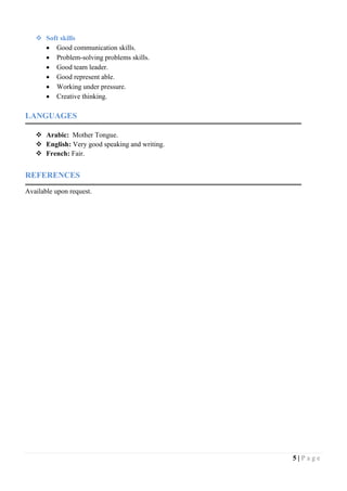 5 | P a g e
 Soft skills
 Good communication skills.
 Problem-solving problems skills.
 Good team leader.
 Good represent able.
 Working under pressure.
 Creative thinking.
LANGUAGES
 Arabic: Mother Tongue.
 English: Very good speaking and writing.
 French: Fair.
REFERENCES
Available upon request.
 