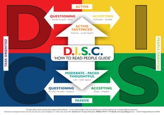 This basic guide is aimed at giving useful signposts about behaviour - it is not meant to pigeon hole, as we all have parts of all four quadrants but in uniquely different proportions.
Interested in learning more about how this can assist you in your workplace or in other areas of your life? Contact: John Hartigan & Associates Mobile: 0409 031 158 Email: johnhartigan4@bigpond.com © John Hartigan & Associates 4/2010
ACCEPTINGQUESTIONING
Accuracy focussed - Analytical Patient - Empathic
QUESTIONING
Results focussed - Direct
ACCEPTING
Enthusiastic - Sociable
ACTIVE
FAST-PACED
Assertive - Louder Speech
MODERATE - PACED
THOUGHTFUL
Calm - Softer Speech
D.I.S.C.‘HOW TO READ PEOPLE GUIDE’
ACTIVE
PEOPLEORIENTED
PASSIVE
TASKORIENTED
 
