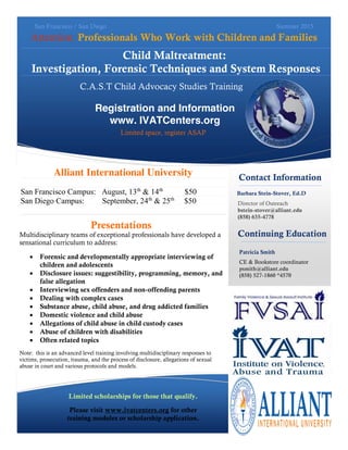 Child Maltreatment:
Investigation, Forensic Techniques and System Responses
Attention: Professionals Who Work with Children and Families
Contact Information
Barbara Stein-Stover, Ed.D
San Francisco / San Diego Summer 2015
Director of Outreach
bstein-stover@alliant.edu
(858) 635-4778
Patricia Smith
CE & Bookstore coordinator
psmith@alliant.edu
(858) 527-1860 *4570
Registration and Information
www. IVATCenters.org
Limited space, register ASAP
Continuing Education
Limited scholarships for those that qualify.
Please visit www.ivatcenters.org for other
training modules or scholarship application.
C.A.S.T Child Advocacy Studies Training
Alliant International University
San Francisco Campus: August, 13th
& 14th
$50
San Diego Campus: September, 24th
& 25th
$50
Presentations
Multidisciplinary teams of exceptional professionals have developed a
sensational curriculum to address:
Forensic and developmentally appropriate interviewing of
children and adolescents
Disclosure issues: suggestibility, programming, memory, and
false allegation
Interviewing sex offenders and non-offending parents
Dealing with complex cases
Substance abuse, child abuse, and drug addicted families
Domestic violence and child abuse
Allegations of child abuse in child custody cases
Abuse of children with disabilities
Often related topics
Note: this is an advanced level training involving multidisciplinary responses to
victims, prosecution, trauma, and the process of disclosure, allegations of sexual
abuse in court and various protocols and models.
 