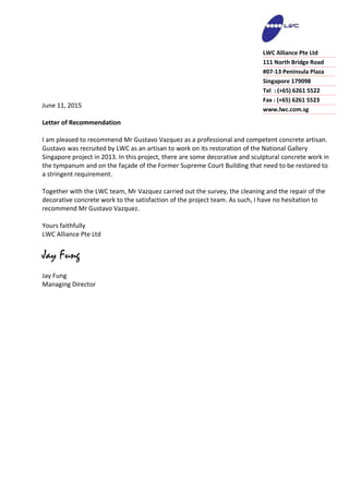 June 11, 2015
Letter of Recommendation
I am pleased to recommend Mr Gustavo Vazquez as a professional and competent concrete artisan.
Gustavo was recruited by LWC as an artisan to work on its restoration of the National Gallery
Singapore project in 2013. In this project, there are some decorative and sculptural concrete work in
the tympanum and on the façade of the Former Supreme Court Building that need to be restored to
a stringent requirement.
Together with the LWC team, Mr Vazquez carried out the survey, the cleaning and the repair of the
decorative concrete work to the satisfaction of the project team. As such, I have no hesitation to
recommend Mr Gustavo Vazquez.
Yours faithfully
LWC Alliance Pte Ltd
Jay Fung
Jay Fung
Managing Director
LWC Alliance Pte Ltd
111 North Bridge Road
#07-13 Peninsula Plaza
Singapore 179098
Tel : (+65) 6261 5522
Fax : (+65) 6261 5523
www.lwc.com.sg
 