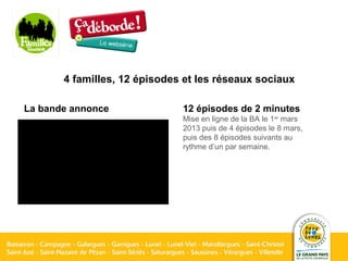 4 familles, 12 épisodes et les réseaux sociaux
La bande annonce 12 épisodes de 2 minutes
Mise en ligne de la BA le 1er
mars
2013 puis de 4 épisodes le 8 mars,
puis des 8 épisodes suivants au
rythme d’un par semaine.
 