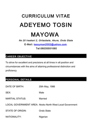 CURRICULUM VITAE
ADEYEMO TOSIN
MAYOWA
No 20 Ireakari 2, Oritaobele, Akure, Ondo State
E-Mail: tessyman2002@yahoo.com
Tel:08035551060
CAREER OBJECTIVE
To strive for excellent and precisions at all times in all position and
circumstances with the aims of attaining professional distinction and
proficiency
PERSONAL DETAILS
DATE OF BIRTH: 25th May, 1986
SEX: Male
MARTIAL STATUS: Married
LOCAL GOVERNMENT AREA: Akoko North West Local Government
STATE OF ORIGIN: Ondo State
NATIONALITY: Nigerian
 