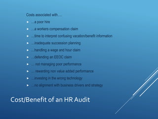 Cost/Benefit of an HR Audit
Costs associated with….
 …a poor hire
 …a workers compensation claim
 …time to interpret confusing vacation/benefit information
 …inadequate succession planning
 …handling a wage and hour claim
 …defending an EEOC claim
 … not managing poor performance
 … rewarding non value added performance
 …investing in the wrong technology
 …no alignment with business drivers and strategy
 