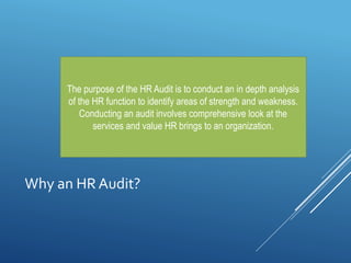 Why an HR Audit?
The purpose of the HR Audit is to conduct an in depth analysis
of the HR function to identify areas of strength and weakness.
Conducting an audit involves comprehensive look at the
services and value HR brings to an organization.
 