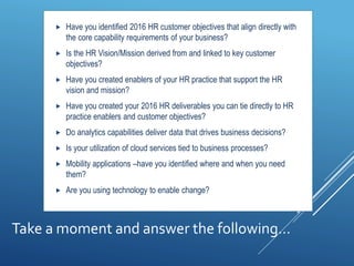 Take a moment and answer the following…
 Have you identified 2016 HR customer objectives that align directly with
the core capability requirements of your business?
 Is the HR Vision/Mission derived from and linked to key customer
objectives?
 Have you created enablers of your HR practice that support the HR
vision and mission?
 Have you created your 2016 HR deliverables you can tie directly to HR
practice enablers and customer objectives?
 Do analytics capabilities deliver data that drives business decisions?
 Is your utilization of cloud services tied to business processes?
 Mobility applications –have you identified where and when you need
them?
 Are you using technology to enable change?
 