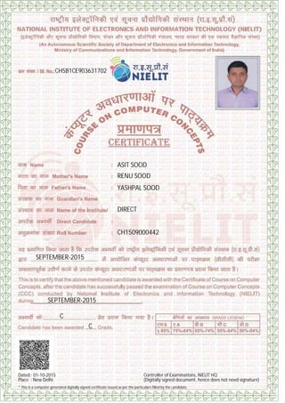 CH5B1CE903631702
ASIT SOOD
RENU SOOD
YASHPAL SOOD
DIRECT
CH1509000442
SEPTEMBER-2015
SEPTEMBER-2015
C
C
Dated : 01-10-2015
Place : New Delhi
Controller of Examinations, NIELIT HQ
(Digitally signed document, hence does not need signature)
* This is a computer generated digitally signed certificate issued as per the particulars filled by the candidate.
Digitally signed by ANURAG SHAH
Date: 2015.10.28 14:20:07 IST
Reason: Issuance of computer system generated Digitally Signed
certificate for NIELIT CCC Course.
Signature Not Verified
 