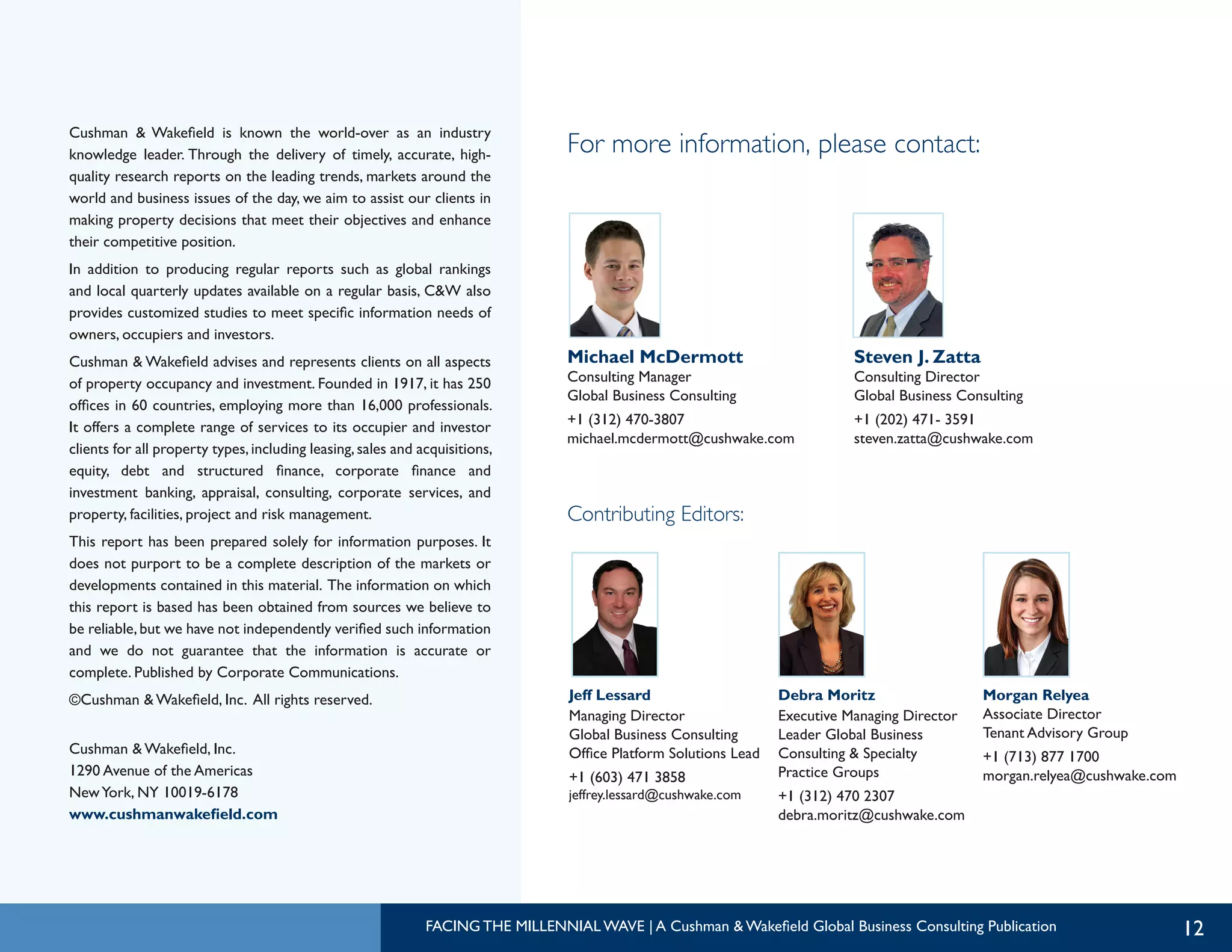 Cushman & Wakefield is known the world-over as an industry
knowledge leader. Through the delivery of timely, accurate, high-
quality research reports on the leading trends, markets around the
world and business issues of the day, we aim to assist our clients in
making property decisions that meet their objectives and enhance
their competitive position.
In addition to producing regular reports such as global rankings
and local quarterly updates available on a regular basis, C&W also
provides customized studies to meet specific information needs of
owners, occupiers and investors.
Cushman & Wakefield advises and represents clients on all aspects
of property occupancy and investment. Founded in 1917, it has 250
offices in 60 countries, employing more than 16,000 professionals.
It offers a complete range of services to its occupier and investor
clients for all property types,including leasing,sales and acquisitions,
equity, debt and structured finance, corporate finance and
investment banking, appraisal, consulting, corporate services, and
property, facilities, project and risk management.
This report has been prepared solely for information purposes. It
does not purport to be a complete description of the markets or
developments contained in this material. The information on which
this report is based has been obtained from sources we believe to
be reliable,but we have not independently verified such information
and we do not guarantee that the information is accurate or
complete. Published by Corporate Communications.
©Cushman & Wakefield, Inc. All rights reserved.
Cushman & Wakefield, Inc.
1290 Avenue of the Americas
NewYork, NY 10019-6178
www.cushmanwakefield.com
12
Michael McDermott
Consulting Manager
Global Business Consulting
+1 (312) 470-3807
michael.mcdermott@cushwake.com
Steven J. Zatta
Consulting Director
Global Business Consulting
+1 (202) 471- 3591
steven.zatta@cushwake.com
Jeff Lessard
Managing Director
Global Business Consulting
Office Platform Solutions Lead
+1 (603) 471 3858
jeffrey.lessard@cushwake.com
Morgan Relyea
Associate Director
Tenant Advisory Group
+1 (713) 877 1700
morgan.relyea@cushwake.com
Debra Moritz
Executive Managing Director
Leader Global Business
Consulting & Specialty
Practice Groups
+1 (312) 470 2307
debra.moritz@cushwake.com
For more information, please contact:
Contributing Editors:
FACING THE MILLENNIAL WAVE | A Cushman & Wakefield Global Business Consulting Publication
 