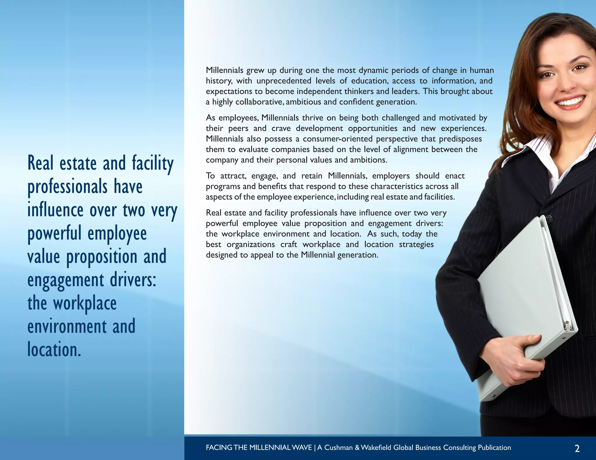 2
Millennials grew up during one the most dynamic periods of change in human
history, with unprecedented levels of education, access to information, and
expectations to become independent thinkers and leaders. This brought about
a highly collaborative, ambitious and confident generation.
As employees, Millennials thrive on being both challenged and motivated by
their peers and crave development opportunities and new experiences.
Millennials also possess a consumer-oriented perspective that predisposes
them to evaluate companies based on the level of alignment between the
company and their personal values and ambitions.
To attract, engage, and retain Millennials, employers should enact
programs and benefits that respond to these characteristics across all
aspects of the employee experience,including real estate and facilities.
Real estate and facility professionals have influence over two very
powerful employee value proposition and engagement drivers:
the workplace environment and location. As such, today the
best organizations craft workplace and location strategies
designed to appeal to the Millennial generation.
Real estate and facility
professionals have
influence over two very
powerful employee
value proposition and
engagement drivers:
the workplace
environment and
location.
FACING THE MILLENNIAL WAVE | A Cushman & Wakefield Global Business Consulting Publication
 