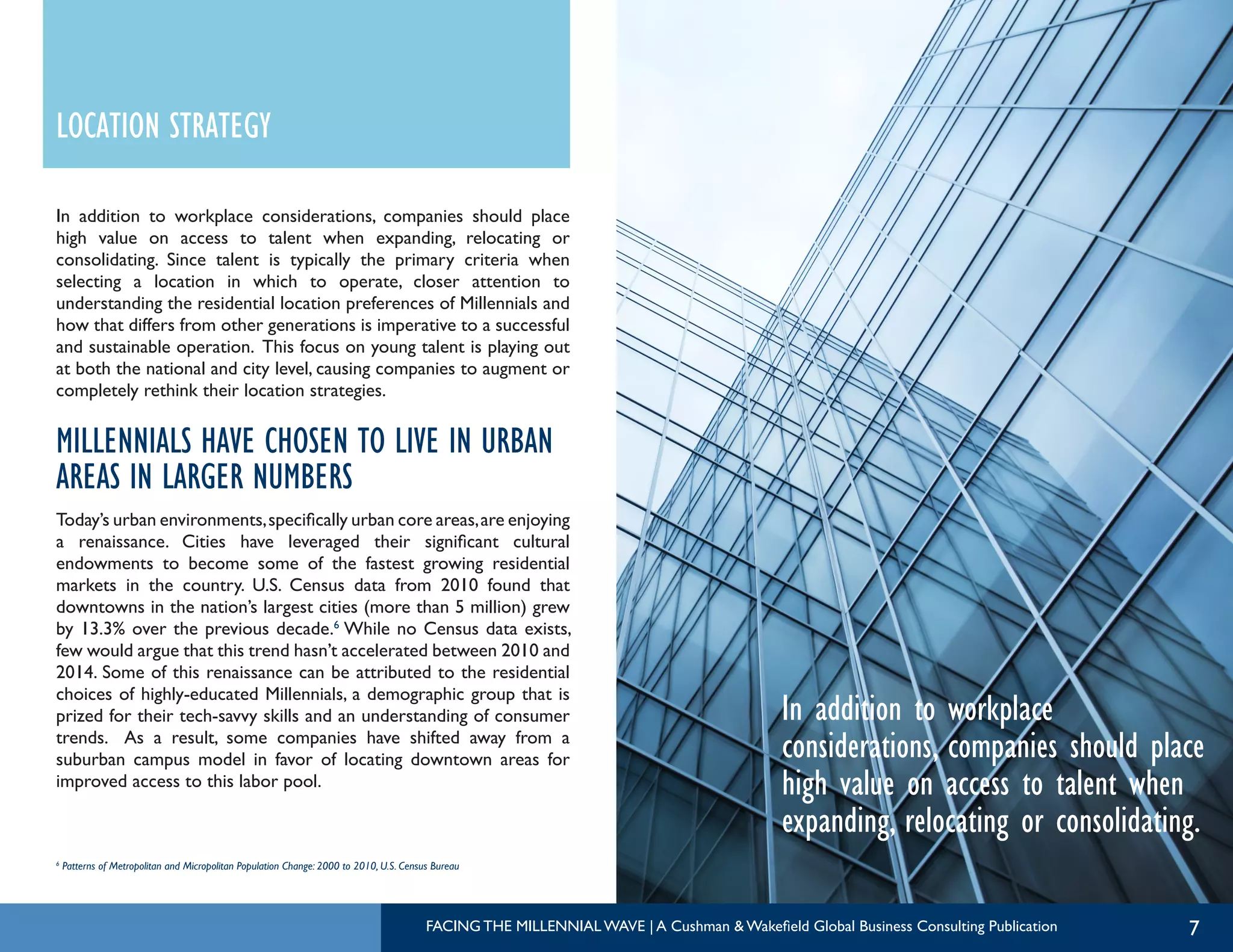 7
In addition to workplace
considerations, companies should place
high value on access to talent when
expanding, relocating or consolidating.
In addition to workplace considerations, companies should place
high value on access to talent when expanding, relocating or
consolidating. Since talent is typically the primary criteria when
selecting a location in which to operate, closer attention to
understanding the residential location preferences of Millennials and
how that differs from other generations is imperative to a successful
and sustainable operation. This focus on young talent is playing out
at both the national and city level, causing companies to augment or
completely rethink their location strategies.
MILLENNIALS HAVE CHOSEN TO LIVE IN URBAN
AREAS IN LARGER NUMBERS
Today’s urban environments,specifically urban core areas,are enjoying
a renaissance. Cities have leveraged their significant cultural
endowments to become some of the fastest growing residential
markets in the country. U.S. Census data from 2010 found that
downtowns in the nation’s largest cities (more than 5 million) grew
by 13.3% over the previous decade.6
While no Census data exists,
few would argue that this trend hasn’t accelerated between 2010 and
2014. Some of this renaissance can be attributed to the residential
choices of highly-educated Millennials, a demographic group that is
prized for their tech-savvy skills and an understanding of consumer
trends. As a result, some companies have shifted away from a
suburban campus model in favor of locating downtown areas for
improved access to this labor pool.
LOCATION STRATEGY
6
Patterns of Metropolitan and Micropolitan Population Change: 2000 to 2010, U.S. Census Bureau
FACING THE MILLENNIAL WAVE | A Cushman & Wakefield Global Business Consulting Publication
 