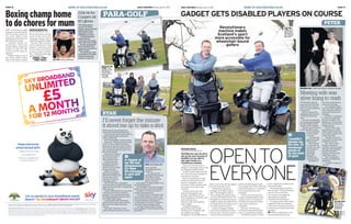 GADGET GETS DISABLED PLAYERS ON COURSEpara-golf
BACK IN THE
GAME  Peter  
and Ryan  with
Charlie and
Emma WIlson
from golf
academy
MORE AT DailyRecord.CO.UKPage 16 Daily RecordMonday,April11,2016
ryan
clubs, I just felt
devastated because I
missed it.”
For years, he had
played golf with his dad
and brother and he
sorely missed joining
them on a course.
Ryan added: “A whole chapter of my
life had disappeared.”
The Paragolfer means he can again
get back on the course with his family.
He added: “I’ve been out with my
brother and dad and son.
“I also took part in a fundraiser with
some golfing buddies in a team. I was
almost crying the whole way round as
it was the first time we’d played a
round together in so long. I thought it
was never going to happen again.
“It’s had a massive effect. It’s been
life-changing for me being able to play
golf again.”
I’ll never forget the minute
it stood me up to take a shot
BEING able to play golf again has
transformed Ryan MacDonald’s life.
He had to give up the sport when his
mobility deteriorated, leaving him
using a wheelchair.
But the Paragolfer changed all that.
Ryan said: “Finding it was out of this
world. I’ll never forget the minute it
stood me up and I was ready to take a
shot and my dad was standing next to
me. I would have given 10 years of my
life for that minute.”
Ryan was 19 when he
became ill and lost the
use of his legs after
being bitten by a tick.
He was coaching
football and tennis in
the States when his
central nervous system
became affected.
Within six months,
Ryan had managed to
fight back to fitness and
he even returned to
coaching in America
and playing sport.
But his body never completely
recovered and his health deteriorated
again, leaving him back in a wheelchair
nine years ago.
Father of three Ryan, 35, who works
in housing and lives in Crookston,
Glasgow, took up wheelchair sports
including basketball and tennis after
his mobility deteriorated.
He persevered with his beloved
golf and tried to play using crutches.
But he fell over often and had to
give up.
Ryan said: “Whenever I saw a
manicured piece of grass or a set of
BITE  Ryan MacDonald
A chapter of
my life had
disappeared.
It’s been
life-changing
to play golf
again
THE boxing gloves
worn by Sir Henry
Cooper when he floored
Muhammad Ali are
expected to sell for
£50,000 at auction.
The British boxing
legend sent Ali
crashing to the canvas
with a left hook in 1963.
Ali was saved by the
bell at the end of the
round and recovered to
defeat Cooper.
The gloves go under
the hammer at Graham
Budd auctioneers in
London on April 25.
£50khitfor
Cooper’sAli
KOgloves
BIG WINJoshua celebrates
Boxing champ home
todochoresformum
flat he still shares with his
social worker mum Yeta
Odusanya, Joshua will be
expected to pull his weight.
He said: “With my mum,
I don’t celebrate too much
because I want her to still
see me as her son. I’ll have
to do my chores. I’ll still do
that–buyingthemilk,eggs,
anything like that.”
JOSHUA v FURY –
PAGES 4243
NEW world heavyweight
champion Anthony Joshua
will be doing chores for
his mum rather than
polishing his belt when he
gets back home today.
Londoner Joshua, 26,
demolished American
Charles Martin inside two
rounds to take the IBF
crown at the O2 Arena on
Saturday.
Despite being on top of
the world, when he gets
back to the former council
BENROSSINGTON
reporters@dailyrecord.co.uk
GADGET GETS DISABLED PLAYERS ON COURSE
TEE FOR
TWO  Ryan
and Peter in
Paragolfers.
Pic: Alasdair
MacLeod
GolfERS who were forced to
give up the sport because of
disability are now able to
play again thanks to a
revolutionary machine.
Players are elevated from a
sitting to a standing position with
the Paragolf mobility vehicle.
At the moment, there are only
two of the machines available to
the public in Scotland.
But on Thursday the charity
Social Care Ideas Factory will
launch a campaign to raise
awareness of the machines and
encourage more clubs to get
involved.
Anthony Netto, the man
behind the Paragolfer and
founder of the Stand Up and
Play Foundation in America, will
attend the launch at
Mearns Castle Golf Academy,
near Glasgow.
Paragolf Scotland, in
partnership with the golf
academy, own Scotland’s only
two publicly accessible
Paragolfers. The £20,000 aids are
Opento
everyone
MariaCroce
Page 17Daily RecordMonday,April11,2016 MORE AT DailyRecord.CO.UK
peter
two took up golf about a
year-and-a-half ago.
CCTV operator Peter,
54, from Newton Mearns,
near Glasgow, said there
was a silver lining to his
accident.
He added: “I was going
to work on a pedal bike
which I’d bought on the
Monday so I could cut out
the bus fares to save for a
holiday abroad.
“On the Friday, I was
passing the bus I would
have caught to work and
my trousers caught in the
chain of the bike.
“The bike came up on
one wheel, I turned round
and the bus hit me.
“But I met my wife
Audrey through the
accident. She was visiting
her dad in the Southern
General Hospital in
Glasgow. He was in the
same ward I was in.
“And I’ve played for
Scotland at wheelchair
basketball.
“I wouldn’t change my
life now.”
home of golf and we didn’t even
have that facility.”
The charity helped fund the
first machine. They got behind a
drive for the second and
now hope to encourage the
development of golf for
wheelchair-bound players.
It is hoped other clubs will be
inspired to offer the machines
and as more people get involved,
Scotland can create its first Para-
golf team.
●FOR more information, visit
socialcareideasfactory.com
about introducing sport back
into people’s lives where they had
some kind of injury or condition
that meant they were now
disabled.”
Charlie was contacted by a
couple of disabled golfers from
America who were coming to
Scotland and wanted to know
where they could use a
Paragolfer.
She said: “We did some
research and discovered there
weren’t any publicly available.
“Scotland is meant to be the
free to use on the driving range or
the nine-hole golf course.
Russell Gray, operations
manager at the golf academy,
said: “The Paragolfer is like a
ride-on buggy that players they
can drive towards their ball. The
Paragolfer then lifts them into an
upright position and allows them
to swing and hit the ball as any of
us would. It’s phenomenal.”
Charlie B-Gavigan, founder
and curator of Social Care Ideas
Factory, said: “We had a project a
couple of years back that was
Revolutionary
machine makes
Scotland’s sport
more accessible for
wheelchair-bound
golfers
maria.croce@trinitymirror.com
Meeting wife was
silver lining to crash
PETER Moore became
paralysed from the waist
down when he broke his
back in a cycle accident at
the age of 21.
But he’s never let his
disabilities hold him back
from enjoying playing
sport.
And now he’s delighted
he can play golf alongside
his able-bodied friends,
thanks to the Paragolfer.
He said: “Apart from the
health benefits of sport,
it’s the social side
and the people
you meet.
“I’d encourage
people to do any
kind of sport.”
Peter learned
to swim after his
accident. He also
got involved in
wheelchair
basketball,
playing for
Scotland and
coaching others.
The father of
WEDDING DAY  Peter met Audrey in Southern General
ACTION MAN  
Peter plays
and coaches
wheelchair
basketball
I wouldn’t
change my
life now. I’d
encourage
people to
do any kind
of sport
 