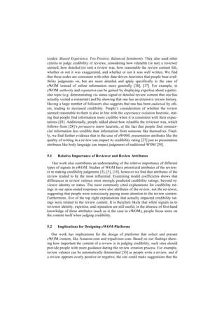 (codes: Biased Experience, Too Positive, Balanced Sentiment). They also used other
criteria to judge credibility of reviews, considering how relatable (or not) a reviewer
seemed, how detailed (or not) a review was, how reasonable the review content felt,
whether or not it was exaggerated, and whether or not it was well written. We find
that these codes are consistent with other data-driven heuristics that people base cred-
ibility judgments on, but are more detailed and apply specifically to the case of
eWOM instead of online information more generally [28], [37]. For example, in
eWOM authority and reputation can be gained by displaying expertise about a partic-
ular topic (e.g. demonstrating via status signal or detailed review content that one has
actually visited a restaurant) and by showing that one has an extensive review history.
Having a large number of followers also suggests that one has been endorsed by oth-
ers, leading to increased credibility. People’s consideration of whether the review
seemed reasonable to them is also in line with the expectancy violation heuristic, stat-
ing that people find information more credible when it is consistent with their expec-
tations [28]. Additionally, people talked about how relatable the reviewer was, which
follows from [28]’s persuasive intent heuristic, or the fact that people find commer-
cial information less credible than information from someone like themselves. Final-
ly, we find further evidence that in the case of eWOM, presentation attributes like the
quality of writing in a review can impact its credibility rating [27] just as presentation
attributes like body language can impact judgments of traditional WOM [39].
5.1 Relative Importance of Reviewer and Review Attributes
Our work also contributes an understanding of the relative importance of different
types of signals in eWOM. Studies of WOM have prioritized attributes of the review-
er in making credibility judgments [3], [5], [15], however we find that attributes of the
review tended to be the most influential. Examining model coefficients shows that
differences in review valence most strongly predicted credibility ratings, beyond re-
viewer identity or status. The most commonly cited explanations for credibility rat-
ings in our open-ended responses were also attributes of the review, not the reviewer,
suggesting that people were consciously paying more attention to the review content.
Furthermore, five of the top eight explanations that actually impacted credibility rat-
ings were related to the review content. It is therefore likely that while signals as to
reviewer identity, expertise, and reputation are still useful, in the absence of first-hand
knowledge of these attributes (such as is the case in eWOM), people focus more on
the content itself when judging credibility.
5.2 Implications for Designing eWOM Platforms
Our work has implications for the design of platforms that solicit and present
eWOM content, like Amazon.com and tripadvisor.com. Based on our findings show-
ing how important the content of a review is in judging credibility, such sites should
provide people with more guidance during the review creation process. For example,
review valence can be automatically determined [33] as people write a review, and if
a review appears overly positive or negative, the site could make suggestions that the
 