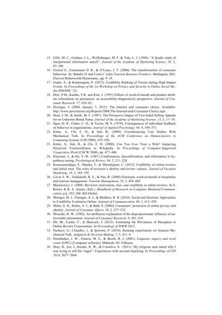 15. Gilly, M. C., Graham, J. L., Wolfinbarger, M. F. & Yale, L. J. (1998). “A dyadic study of
interpersonal information search”, Journal of the Academy of Marketing Science, 26, 2,
83–100.
16. Gretzel U., Fesenmaier D. R., & O’Leary, J. T. (2006). The transformation of consumer
behaviour. In: Buhalis D and Costa C (eds) Tourism Business Frontiers. Burlington, MA:
Elsevier/Butterworth-Heinemann., pp. 9–18.
17. Gupta, A., & Kumaraguru, P. (2012). Credibility Ranking of Tweets during High Impact
Events. In Proceedings of the 1st Workshop on Privacy and Security in Online Social Me-
dia (PSOSM ‘12).
18. Herr, P.M., Kardes, F.R. and Kim, J. (1991) Effects of word-of-mouth and product attrib-
ute information on persuasion: an accessibility-diagnosticity perspective. Journal of Con-
sumer Research, 17, 454−62.
19. Horrigan, J. (2008, January 7, 2015). The Internet and consumer choice. Available:
http://www.pewinternet.org/Reports/2008/The-Internet-and-Consumer-Choice.aspx
20. Hunt, J. M., & Smith, M. F. (1987). The Persuasive Impact of Two-Sided Selling Appeals
for an Unknown Brand Name. Journal of the Academy of Marketing Science, 15, 1, 11−18.
21. Ilgen, D. R., Fisher, C. D., & Taylor, M. S. (1979). Consequences of individual feedback
on behavior in organizations. Journal of Applied Psychology, 64, 4, 349–371.
22. Kittur, A., Chi, E. H., & Suh, B.. (2008). Crowdsourcing User Studies With
Mechanical Turk. In Proceedings of the ACM Conference on Human-factors in
Computing Systems (CHI 2008), 453–456.
23. Kittur, A., Suh, B., & Chi, E. H. (2008). Can You Ever Trust a Wiki? Impacting
Perceived Trustworthiness in Wikipedia. In Proceedings of Computer-Supported
Cooperative Work (CSCW 2008), pp. 477–480.
24. Klayman, J., & Ha, Y.-W. (1987.) Confirmation, disconfirmation, and information in hy-
pothesis testing. Psychological Review, 94, 2, 211–228.
25. Kusumasondjaja, S., Shanka, T., & Marchegiani, C. (2012). Credibility of online reviews
and initial trust: The roles of reviewer’s identity and review valence. Journal of Vacation
Marketing, 18, 3, 185–195.
26. Litvin S. W., Goldsmith, R. E., & Pan, B. (2008) Electronic word-of-mouth in hospitality
and tourism management. Tourism Management, 29, 3, 458–468.
27. Mackiewicz, J. (2008). Reviewer motivations, bias, and credibility in online reviews. In S.
Kelsey & K. S. Amant, (Eds.), Handbook of Research on Computer Mediated Communi-
cation, p.p. 252–266. IGI Global.
28. Metzger, M. J., Flanagin, A. J., & Medders, R. B. (2010). Social and Heuristic Approaches
to Credibility Evaluation Online. Journal of Communication, 60, 3, 413−439.
29. Milne, G. R., Rohm, A. J., & Bahl, S. (2004). Consumers’ protection of online privacy and
identity. Journal of Consumer Affairs, 38, 2, 217–232.
30. Mizerski, R. W. (1982). An attribution explanation of the disproportionate influence of un-
favorable information. Journal of Consumer Research, 9, 301–310.
31. Ott, M., Cardie, C., & Hancock, J. (2012). Estimating the Prevalence of Deception in
Online Review Communities. In Proceedings of WWW 2012.
32. Paolacci, G., Chandler, J., & Ipeirotis, P. (2010). Running experiments on Amazon Me-
chanical Turk. Judgment & Decision Making, 5, 5, 411−9.
33. Pennebaker, J. W., Francis, M. E., & Booth, R. J. (2001). Linguistic inquiry and word
count (LIWC) [Computer software]. Mahwah, NJ: Erlbaum.
34. Shay, R., Ion, I., Reeder, R. W., & Consolvo, S. (2011). My religious aunt asked why I
was trying to sell her viagra”: Experiences with account hijacking. In Proceedings of CHI
2014, 2657−2666.
 