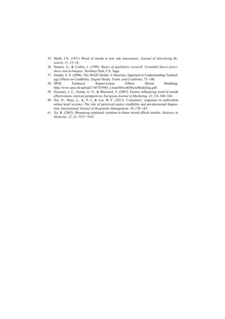 35. Sheth, J.N. (1971) Word of mouth in low risk innovations. Journal of Advertising Re-
search, 11, 15−18.
36. Strauss, A., & Corbin, J. (1990). Basics of qualitative research: Grounded theory proce-
dures and techniques. Newbury Park, CA: Sage.
37. Sundar, S. S. (2008). The MAIN Model: A Heuristic Approach to Understanding Technol-
ogy Effects on Credibility. Digital Media, Youth, and Credibility, 73−100.
38. SPSS Technical Report-Linear Effects Mixed Modeling.
http://www.spss.ch/upload/1107355943_LinearMixedEffectsModelling.pdf.
39. Sweeney, J. C., Soutar, G. N., & Mazzarol, T. (2007). Factors influencing word of mouth
effectiveness: receiver perspectives. European Journal of Marketing, 42, 3/4, 344−364.
40. Xie, H., Miao, L., K, P.-J., & Lee. B.-Y. (2011). Consumers’ responses to ambivalent
online hotel reviews: The role of perceived source credibility and pre-decisional disposi-
tion. International Journal of Hospitality Management, 30, 178−183.
41. Xu, R. (2003). Measuring explained variation in linear mixed effects models. Statistics in
Medicine, 22, 22, 3527−3541.
 