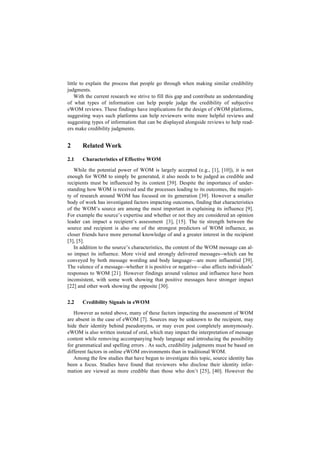 little to explain the process that people go through when making similar credibility
judgments.
With the current research we strive to fill this gap and contribute an understanding
of what types of information can help people judge the credibility of subjective
eWOM reviews. These findings have implications for the design of eWOM platforms,
suggesting ways such platforms can help reviewers write more helpful reviews and
suggesting types of information that can be displayed alongside reviews to help read-
ers make credibility judgments.
2 Related Work
2.1 Characteristics of Effective WOM
While the potential power of WOM is largely accepted (e.g., [1], [10]), it is not
enough for WOM to simply be generated, it also needs to be judged as credible and
recipients must be influenced by its content [39]. Despite the importance of under-
standing how WOM is received and the processes leading to its outcomes, the majori-
ty of research around WOM has focused on its generation [39]. However a smaller
body of work has investigated factors impacting outcomes, finding that characteristics
of the WOM’s source are among the most important in explaining its influence [9].
For example the source’s expertise and whether or not they are considered an opinion
leader can impact a recipient’s assessment [3], [15]. The tie strength between the
source and recipient is also one of the strongest predictors of WOM influence, as
closer friends have more personal knowledge of and a greater interest in the recipient
[3], [5].
In addition to the source’s characteristics, the content of the WOM message can al-
so impact its influence. More vivid and strongly delivered messages--which can be
conveyed by both message wording and body language—are more influential [39].
The valence of a message--whether it is positive or negative—also affects individuals’
responses to WOM [21]. However findings around valence and influence have been
inconsistent, with some work showing that positive messages have stronger impact
[22] and other work showing the opposite [30].
2.2 Credibility Signals in eWOM
However as noted above, many of these factors impacting the assessment of WOM
are absent in the case of eWOM [7]. Sources may be unknown to the recipient, may
hide their identity behind pseudonyms, or may even post completely anonymously.
eWOM is also written instead of oral, which may impact the interpretation of message
content while removing accompanying body language and introducing the possibility
for grammatical and spelling errors . As such, credibility judgments must be based on
different factors in online eWOM environments than in traditional WOM.
Among the few studies that have begun to investigate this topic, source identity has
been a focus. Studies have found that reviewers who disclose their identity infor-
mation are viewed as more credible than those who don’t [25], [40]. However the
 