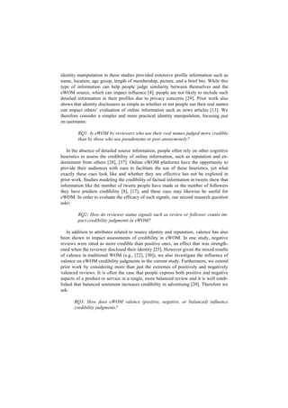 identity manipulation in these studies provided extensive profile information such as
name, location, age group, length of membership, picture, and a brief bio. While this
type of information can help people judge similarity between themselves and the
eWOM source, which can impact influence [4], people are not likely to include such
detailed information in their profiles due to privacy concerns [29]. Prior work also
shows that identity disclosures as simple as whether or not people use their real names
can impact others’ evaluation of online information such as news articles [13]. We
therefore consider a simpler and more practical identity manipulation, focusing just
on username:
RQ1: Is eWOM by reviewers who use their real names judged more credible
than by those who use pseudonyms or post anonymously?
In the absence of detailed source information, people often rely on other cognitive
heuristics to assess the credibility of online information, such as reputation and en-
dorsement from others [28], [37]. Online eWOM platforms have the opportunity to
provide their audiences with cues to facilitate the use of these heuristics, yet what
exactly these cues look like and whether they are effective has not be explored in
prior work. Studies modeling the credibility of factual information in tweets show that
information like the number of tweets people have made or the number of followers
they have predicts credibility [8], [17], and these cues may likewise be useful for
eWOM. In order to evaluate the efficacy of such signals, our second research question
asks:
RQ2: How do reviewer status signals such as review or follower counts im-
pact credibility judgments in eWOM?
In addition to attributes related to source identity and reputation, valence has also
been shown to impact assessments of credibility in eWOM. In one study, negative
reviews were rated as more credible than positive ones, an effect that was strength-
ened when the reviewer disclosed their identity [25]. However given the mixed results
of valence in traditional WOM (e.g., [22], [30]), we also investigate the influence of
valence on eWOM credibility judgments in the current study. Furthermore, we extend
prior work by considering more than just the extremes of positively and negatively
valenced reviews. It is often the case that people express both positive and negative
aspects of a product or service in a single, more balanced review and it is well estab-
lished that balanced sentiment increases credibility in advertising [20]. Therefore we
ask:
RQ3: How does eWOM valence (positive, negative, or balanced) influence
credibility judgments?
 