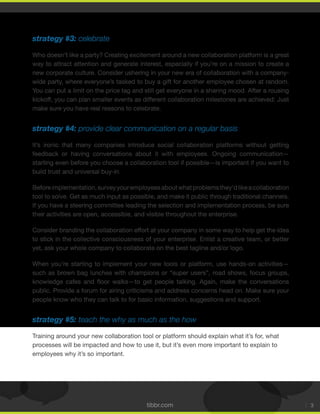 tibbr.com 3
strategy #3: celebrate
Who doesn’t like a party? Creating excitement around a new collaboration platform is a great
way to attract attention and generate interest, especially if you’re on a mission to create a
new corporate culture. Consider ushering in your new era of collaboration with a company-
wide party, where everyone’s tasked to buy a gift for another employee chosen at random.
You can put a limit on the price tag and still get everyone in a sharing mood. After a rousing
kickoff, you can plan smaller events as different collaboration milestones are achieved: Just
make sure you have real reasons to celebrate.
strategy #4: provide clear communication on a regular basis
It’s ironic that many companies introduce social collaboration platforms without getting
feedback or having conversations about it with employees. Ongoing communication—
starting even before you choose a collaboration tool if possible—is important if you want to
build trust and universal buy-in.
Beforeimplementation,surveyyouremployeesaboutwhatproblemsthey’dlikeacollaboration
tool to solve. Get as much input as possible, and make it public through traditional channels.
If you have a steering committee leading the selection and implementation process, be sure
their activities are open, accessible, and visible throughout the enterprise.
Consider branding the collaboration effort at your company in some way to help get the idea
to stick in the collective consciousness of your enterprise. Enlist a creative team, or better
yet, ask your whole company to collaborate on the best tagline and/or logo.
When you’re starting to implement your new tools or platform, use hands-on activities—
such as brown bag lunches with champions or “super users”, road shows, focus groups,
public. Provide a forum for airing criticisms and address concerns head on. Make sure your
people know who they can talk to for basic information, suggestions and support.
strategy #5: teach the why as much as the how
Training around your new collaboration tool or platform should explain what it’s for, what
processes will be impacted and how to use it, but it’s even more important to explain to
employees why it’s so important.
 