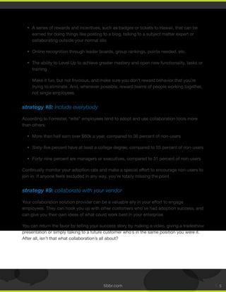 tibbr.com 5
A series of rewards and incentives, such as badges or tickets to Hawaii, that can be
earned for doing things like posting to a blog, talking to a subject matter expert or
collaborating outside your normal silo
Online recognition through leader boards, group rankings, points needed, etc.
The ability to Level Up to achieve greater mastery and open new functionality, tasks or
training
Make it fun, but not frivolous, and make sure you don’t reward behavior that you’re
trying to eliminate. And, whenever possible, reward teams of people working together,
not single employees.
strategy #8: include everybody
According to Forrester, “elite” employees tend to adopt and use collaboration tools more
than others:
More than half earn over $60k a year, compared to 36 percent of non-users
Forty-nine percent are managers or executives, compared to 31 percent of non-users
Continually monitor your adoption rate and make a special effort to encourage non-users to
join in. If anyone feels excluded in any way, you’re totally missing the point.
strategy #9: collaborate with your vendor
Your collaboration solution provider can be a valuable ally in your effort to engage
employees. They can hook you up with other customers who’ve had adoption success, and
can give you their own ideas of what could work best in your enterprise.
You can return the favor by telling your success story by making a video, giving a tradeshow
presentation or simply talking to a future customer who’s in the same position you were it.
After all, isn’t that what collaboration’s all about?
 