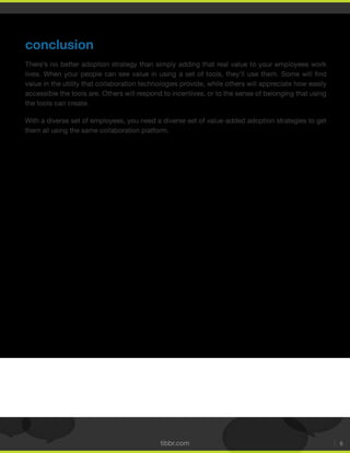 tibbr.com 6
conclusion
There’s no better adoption strategy than simply adding that real value to your employees work
value in the utility that collaboration technologies provide, while others will appreciate how easily
accessible the tools are. Others will respond to incentives, or to the sense of belonging that using
the tools can create.
With a diverse set of employees, you need a diverse set of value-added adoption strategies to get
them all using the same collaboration platform.
 