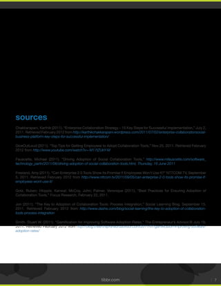 tibbr.com 7
sources
2011. Retrieved February 2012 from http://karthikchakkarapani.wordpress.com/2011/07/02/enterprise-collaborationsocial-
business-platform-key-steps-for-successful-implementation/
2012 from http://www.youtube.com/watch?v=-M17tZUkY-M
Fauscette, Michael (2011). “Driving Adoption of Social Collaboration Tools,” http://www.mfauscette.com/software_
technology_partn/2011/06/driving-adoption-of-social-collaboration-tools.html, Thursday, 16 June 2011
Freeland, Amy (2011). “Can Enterprise 2.0 Tools Show Its Promise If Employees Won’t Use It?” NTTCOM.TV, September
http://www.nttcom.tv/2011/09/05/can-enterprise-2-0-tools-show-its-promise-if-
employees-wont-use-it/
Gotz, Ruben; Hkipple, Kanwal; McCoy, John; Palmer, Veronique (2011). “Best Practices for Ensuring Adoption of
Collaboration Tools,” Focus Research, February 22, 2011.
2011. Retrieved February 2012 from http://www.dashe.com/blog/social-learning/the-key-to-adoption-of-collaboration-
tools-process-integration
2011. Retrieved February 2012 from http://blog.theentrepreneursadvisor.com/2011/07/gamiﬁcation-improving-software-
adoption-rates/
 