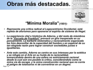 Page  10
“Mínima Moralia”(1951):
• Representa una crítica radical al Logocentrismo Occidental, está
repleta de aforismos para oponerse al espíritu de sistema de Hegel.
• La experiencia vital e histórica de Adorno, y del resto de miembros
de la “Escuela de Frankfurt” provocó un giro inesperado en su
pensamiento. La barbarie sistemática y racionalmente organizada
les hizo desconfiar de la capacidad del hombre y en especial de su
tan elogiada razón para lograr construir sociedades justas e
igualitarias.
• Ante este cambio, Adorno se centra en sus intereses por la estética
y se refugia en el Arte en su huida de la racionalidad,
enmarcándolo dentro de una esfera no estrictamente racional
desde la cual aún era posible la crítica, considerándolo como la
única vía de escape, y la única construcción racional que no corría
el peligro de totalizarse ni de convertirse en un dogma.
Obras más destacadas.
 