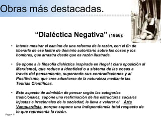 Page  11
Obras más destacadas.
“Dialéctica Negativa” (1966):
• Intenta mostrar el camino de una reforma de la razón, con el fin de
liberarla de ese lastre de dominio autoritario sobre las cosas y los
hombres, que arrastra desde que es razón ilustrada.
• Se opone a la filosofía dialéctica inspirada en Hegel ( clara oposición al
Marxismo), que reduce a identidad o a sistema de las cosas a
través del pensamiento, superando sus contradicciones y al
Positivismo, que cree adueñarse de la naturaleza mediante las
Teorías Científicas.
• Este aspecto de admisión de pensar según las categorías
tradicionales, supone una reafirmación de las estructuras sociales
injustas e irracionales de la sociedad, le lleva a valorar el Arte
Vanguardista, porque supone una independencia total respecto de
lo que representa la razón.
 
