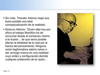 Page  13
 Sin más, Theodor Adorno negó que
fuera posible una total
conceptualización de la realidad.
 Sostuvo Adorno: “Quien elija hoy por
oficio el trabajo filosófico ha de
renunciar desde el comienzo mismo
a la ilusión... de que sería posible
aferrar la totalidad de lo real por la
fuerza del pensamiento. Ninguna
razón legitimadora sabría volver a
dar consigo misma en una realidad
cuyo orden y configuración derrote
cualquier pretensión de la razón...
 