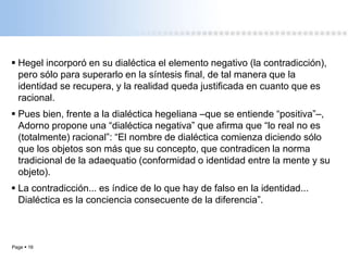 Page  16
 Hegel incorporó en su dialéctica el elemento negativo (la contradicción),
pero sólo para superarlo en la síntesis final, de tal manera que la
identidad se recupera, y la realidad queda justificada en cuanto que es
racional.
 Pues bien, frente a la dialéctica hegeliana –que se entiende “positiva”–,
Adorno propone una “dialéctica negativa” que afirma que “lo real no es
(totalmente) racional”: “El nombre de dialéctica comienza diciendo sólo
que los objetos son más que su concepto, que contradicen la norma
tradicional de la adaequatio (conformidad o identidad entre la mente y su
objeto).
 La contradicción... es índice de lo que hay de falso en la identidad...
Dialéctica es la conciencia consecuente de la diferencia”.
 
