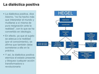 Page  17
La dialéctica positiva
 La dialéctica positiva, dice
Adorno, “no ha hecho más
que interpretar el mundo y
mutilarse a sí misma de
pura resignación ante la
realidad”, con lo que se ha
convertido en ideología.
 En efecto, ya que el sujeto
se adecua a la realidad
(por el conocimiento), se
afirma que también debe
someterse a ella en la
práctica.
 Y así, la dialéctica positiva
eterniza el estado presente
y bloquea cualquier acción
transformadora o
revolucionaria
 