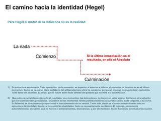 Page  19
El camino hacia la identidad (Hegel)
Comienzo
Culminación
La nada
Para Hegel el motor de la dialéctica no es la realidad
Si la última inmediación es el
resultado, en ella el Absoluto
1) Su estructura escalonada. Cada operación, cada momento, es superior al anterior e inferior al posterior (el término no es el último
momento). Como se ve, es un claro partidario del wittgensteniano «tirar la escalera», porque el proceso no puede dejar nada atrás.
Todo debe ser asumido. Es decir, que el futuro borra todo sentido del pasado que no mire a la culminación.
2) Que sólo es cumplidamente cierto el resultado. Los momentos, las detenciones, no tienen un valor propio. No tienen otra solución
que ser considerados provisorios. El análisis de los momentos remite perentoriamente a su prosecución; cada tangente, a su curva.
Su falsedad es directamente proporcional al inacabamiento de su verdad. Tanto más cierto es el conocimiento cuanto más se
aproxima a la identidad, donde, al no existir las dualidades, todo es necesariamente verdadero. El proceso, plenamente
autorreferencial, encuentra que no hay en él extrañamientos, disonancias, y por ello también, flecos hacia una eventual prosecución.
 